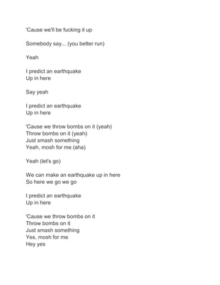 'Cause we'll be fucking it up

Somebody say... (you better run)

Yeah

I predict an earthquake
Up in here

Say yeah

I predict an earthquake
Up in here

'Cause we throw bombs on it (yeah)
Throw bombs on it (yeah)
Just smash something
Yeah, mosh for me (aha)

Yeah (let's go)

We can make an earthquake up in here
So here we go we go

I predict an earthquake
Up in here

'Cause we throw bombs on it
Throw bombs on it
Just smash something
Yes, mosh for me
Hey yes
 