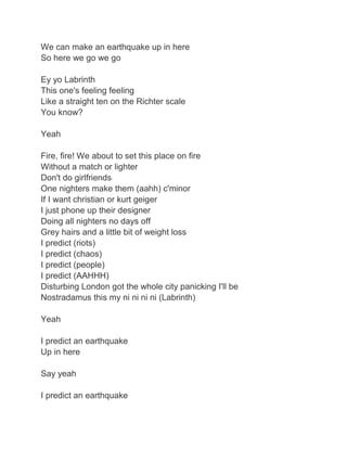 We can make an earthquake up in here
So here we go we go

Ey yo Labrinth
This one's feeling feeling
Like a straight ten on the Richter scale
You know?

Yeah

Fire, fire! We about to set this place on fire
Without a match or lighter
Don't do girlfriends
One nighters make them (aahh) c'minor
If I want christian or kurt geiger
I just phone up their designer
Doing all nighters no days off
Grey hairs and a little bit of weight loss
I predict (riots)
I predict (chaos)
I predict (people)
I predict (AAHHH)
Disturbing London got the whole city panicking I'll be
Nostradamus this my ni ni ni ni (Labrinth)

Yeah

I predict an earthquake
Up in here

Say yeah

I predict an earthquake
 