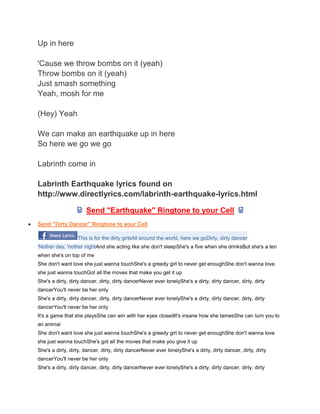Up in here

'Cause we throw bombs on it (yeah)
Throw bombs on it (yeah)
Just smash something
Yeah, mosh for me

(Hey) Yeah

We can make an earthquake up in here
So here we go we go

Labrinth come in

Labrinth Earthquake lyrics found on
http://www.directlyrics.com/labrinth-earthquake-lyrics.html

                      Send "Earthquake" Ringtone to your Cell
Send "Dirty Dancer" Ringtone to your Cell

                  This is for the dirty girlsAll around the world, here we goDirty, dirty dancer
'Nother day, 'nother nightAnd she acting like she don't sleepShe's a five when she drinksBut she's a ten
when she's on top of me
She don't want love she just wanna touchShe's a greedy girl to never get enoughShe don't wanna love
she just wanna touchGot all the moves that make you get it up
She's a dirty, dirty dancer, dirty, dirty dancerNever ever lonelyShe's a dirty, dirty dancer, dirty, dirty
dancerYou'll never be her only
She's a dirty, dirty dancer, dirty, dirty dancerNever ever lonelyShe's a dirty, dirty dancer, dirty, dirty
dancerYou'll never be her only
It's a game that she playsShe can win with her eyes closedIt's insane how she tamesShe can turn you to
an animal
She don't want love she just wanna touchShe's a greedy girl to never get enoughShe don't wanna love
she just wanna touchShe's got all the moves that make you give it up
She's a dirty, dirty, dancer, dirty, dirty dancerNever ever lonelyShe's a dirty, dirty dancer, dirty, dirty
dancerYou'll never be her only
She's a dirty, dirty dancer, dirty, dirty dancerNever ever lonelyShe's a dirty, dirty dancer, dirty, dirty
 
