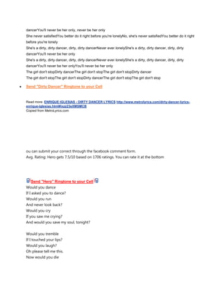 dancerYou'll never be her only, never be her only
She never satisfiedYou better do it right before you're lonelyNo, she's never satisfiedYou better do it right
before you're lonely
She's a dirty, dirty dancer, dirty, dirty dancerNever ever lonelyShe's a dirty, dirty dancer, dirty, dirty
dancerYou'll never be her only
She's a dirty, dirty dancer, dirty, dirty dancerNever ever lonelyShe's a dirty, dirty dancer, dirty, dirty
dancerYou'll never be her onlyYou'll never be her only
The girl don't stopDirty dancerThe girl don't stopThe girl don't stopDirty dancer
The girl don't stopThe girl don't stopDirty dancerThe girl don't stopThe girl don't stop

Send "Dirty Dancer" Ringtone to your Cell


Read more: ENRIQUE IGLESIAS - DIRTY DANCER LYRICS http://www.metrolyrics.com/dirty-dancer-lyrics-
enrique-iglesias.html#ixzz23eXMSMCB
Copied from MetroLyrics.com




ou can submit your correct through the facebook comment form.
Avg. Rating: Hero gets 7.5/10 based on 1706 ratings. You can rate it at the bottom




   Send "Hero" Ringtone to your Cell
Would you dance
If I asked you to dance?
Would you run
And never look back?
Would you cry
If you saw me crying?
And would you save my soul, tonight?


Would you tremble
If I touched your lips?
Would you laugh?
Oh please tell me this.
Now would you die
 