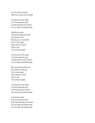 For the one you loved?
Hold me in your arms, tonight.


I can be your hero, baby.
I can kiss away the pain.
I would stand by you forever.
You can take my breath away.


Would you swear
That you'll always be mine?
Or would you lie?
Would you run and hide?
Am I in too deep?
Have I lost my mind?
I don't care
You're here tonight.


I can be your hero, baby.
I can kiss away the pain.
I would stand by you forever.
You can take my breath away.


Oh, I just want to hold you.
I just want to hold you.
Am I in too deep?
Have I lost my mind?
I don't care
You're here tonight.


I can be your hero, baby.
I can kiss away the pain.
I will stand by your forever.
You can take my breath away.


I can be your hero.
I can kiss away the pain.
And I will stand by you forever.
You can take my breath away.
You can take my breath away.
 