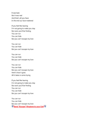 It was bad,
But it was real
And that's all you have
In the end our love mattered


If you feel like leaving
I'm not going to make you stay
But soon you'll be finding
You can run
You can hide
But you can't escape my love


You can run
You can hide
But you can't escape my love


You can run
You can hide
But you can't escape my love


You can run
You can hide
But you can't escape my love
Here's how it goes
All it takes is some trying


If you feel like leaving
I'm not going to make you stay
But soon you'll be finding
You can run
You can hide
But you can't escape my love


You can run
You can hide
But you can't escape my love
   Send "Escape" Ringtone to your Cell
 