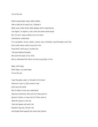 You're the one



Miami equals black mask, black clothes

With a little bit of rope to tie, I flipped it

Black suits, white shirts, black glasses with a matching tie

Like Agent J or Agent K, and I wish the whole world would

Ok, I'm tryin' make a billion out of 15 cents

Understand, understood

I’m a go-getter, mover, shaker, culture, bury a boarder, record-breaker won’t cha

Give credit where credit is due don’t cha

Know that I don't give a number two

Y'all just halfway thoughts

Not worth the back of my mind

But to understand the future we have to go back in time



Baby, ohhh baby

Ohhh baby, my sweet baby

You're the one



I got the globe, yeah, in the palm of my hand

Wherever I spin it, that's where I land

Let’s save the world

Men In Black I know you understand

Stop the movement, they can try if they want to

Ignorar lo latino, si, they can try if they want to

What Pit solves is a bit raw

Took like jigsaw and built it all

Despite a big loss, I’d bet it all

And fought blind against the world, Ray Charles
 