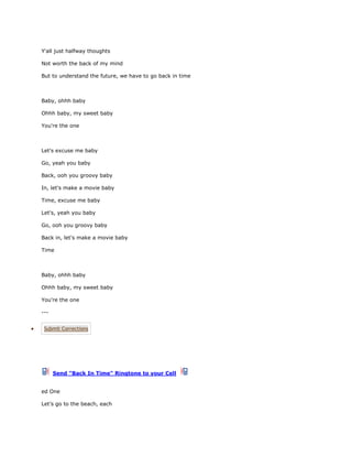 Y'all just halfway thoughts

Not worth the back of my mind

But to understand the future, we have to go back in time



Baby, ohhh baby

Ohhh baby, my sweet baby

You're the one



Let's excuse me baby

Go, yeah you baby

Back, ooh you groovy baby

In, let's make a movie baby

Time, excuse me baby

Let's, yeah you baby

Go, ooh you groovy baby

Back in, let's make a movie baby

Time



Baby, ohhh baby

Ohhh baby, my sweet baby

You're the one

---


 Submit Corrections




      Send "Back In Time" Ringtone to your Cell


ed One

Let’s go to the beach, each
 