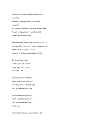Jump in my hooptie hooptie hooptie hoop

I own that

And I ain’t paying my rent this month

I owe that

But fuck who you want, and fuck who you like

There’s no light, there’s no end in sight

Twinkle, twinkle little star



Now everybody let me hear you say ray ray ray

Now spend all your money cause today's pay day

And if you’re a G, you a G-G-G

My name is Onika, you can call me Nicki



Get on the floor, floor

Like it’s your last chance

If you want more, more

Then here I am



Starships were meant to fly

Hands up and touch the sky

Can’t stop ‘cause we’re so high

Let’s do this one more time



Starships were meant to fly

Hands up and touch the sky

Let’s do this one last time

Hands up...



(We’re higher than a motherfucker) [x3]
 