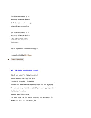 Starships were meant to fly

Hands up and touch the sky

Can’t stop ‘cause we’re so high

Let’s do this one more time



Starships were meant to fly

Hands up and touch the sky

Let’s do this one last time

Hands up...



(We’re higher than a motherfucker) [x3]

---

Lyrics submitted by Abril Razo.


 Submit Corrections




Get "Starships" Online Piano Lesson


Blonde hair blowin' in the summer wind

A blue-eyed girl playing in the sand

I'd been on a trail for a little while

But that was the night that she broke down and held my hand

The teenage rush, she said, 'maybe I'll just runaway, we got time'

Well that ain't much...

We can't wait 'til tomorrow

You gotta know that this is real, baby why you wanna fight it?

It's the one thing you can choose, oh!
 