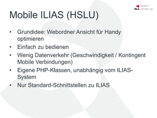 Mobile ILIAS (HSLU)
•   Grundidee: Webordner Ansicht für Handy
    optimieren
•   Einfach zu bedienen
•   Wenig Datenverkehr (Geschwindigkeit / Kontingent
    Mobile Verbindungen)
•   Eigene PHP-Klassen, unabhängig vom ILIAS-
    System
•   Nur Standard-Schnittstellen zu ILIAS
 