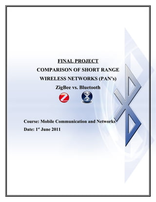 FINAL PROJECT
      COMPARISON OF SHORT RANGE
        WIRELESS NETWORKS (PAN’s)
                ZigBee vs. Bluetooth




Course: Mobile Communication and Networks
Date: 1st June 2011
 
