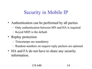 Security in Mobile IP
• Authentication can be performed by all parties
   – Only authentication between MN and HA is required
   – Keyed MD5 is the default
• Replay protection
   – Timestamps are mandatory
   – Random numbers on request reply packets are optional
• HA and FA do not have to share any security
  information.

                  CS 640                    14
 