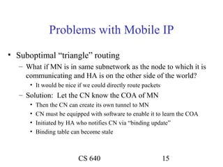 Problems with Mobile IP
• Suboptimal “triangle” routing
   – What if MN is in same subnetwork as the node to which it is
     communicating and HA is on the other side of the world?
      • It would be nice if we could directly route packets
   – Solution: Let the CN know the COA of MN
      •   Then the CN can create its own tunnel to MN
      •   CN must be equipped with software to enable it to learn the COA
      •   Initiated by HA who notifies CN via “binding update”
      •   Binding table can become stale



                          CS 640                              15
 