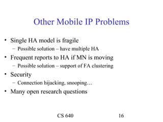 Other Mobile IP Problems
• Single HA model is fragile
   – Possible solution – have multiple HA
• Frequent reports to HA if MN is moving
   – Possible solution – support of FA clustering
• Security
   – Connection hijacking, snooping…
• Many open research questions


                       CS 640                       16
 
