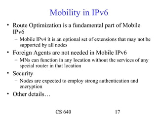 Mobility in IPv6
• Route Optimization is a fundamental part of Mobile
  IPv6
   – Mobile IPv4 it is an optional set of extensions that may not be
     supported by all nodes
• Foreign Agents are not needed in Mobile IPv6
   – MNs can function in any location without the services of any
     special router in that location
• Security
   – Nodes are expected to employ strong authentication and
     encryption
• Other details…

                      CS 640                      17
 