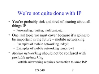 We’re not quite done with IP
• You’re probably sick and tired of hearing about all
  things IP
   – Forwarding, routing, multicast, etc…
• One last topic we must cover because it’s going to
  be important in the future – mobile networking
   – Examples of mobile networking today?
   – Examples of mobile networking tomorrow?
• Mobile networking should not be confused with
  portable networking
   – Portable networking requires connection to same ISP

                  CS 640                     2
 