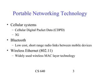 Portable Networking Technology
• Cellular systems
   – Cellular Digital Packet Data (CDPD)
   – 3G
• Bluetooth
   – Low cost, short range radio links between mobile devices
• Wireless Ethernet (802.11)
   – Widely used wireless MAC layer technology



                   CS 640                      3
 