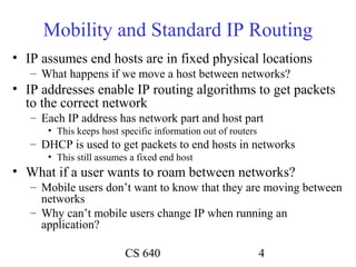 Mobility and Standard IP Routing
• IP assumes end hosts are in fixed physical locations
   – What happens if we move a host between networks?
• IP addresses enable IP routing algorithms to get packets
  to the correct network
   – Each IP address has network part and host part
      • This keeps host specific information out of routers
   – DHCP is used to get packets to end hosts in networks
      • This still assumes a fixed end host
• What if a user wants to roam between networks?
   – Mobile users don’t want to know that they are moving between
     networks
   – Why can’t mobile users change IP when running an
     application?

                         CS 640                               4
 