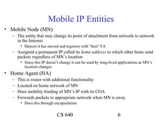 Mobile IP Entities
• Mobile Node (MN)
   – The entity that may change its point of attachment from network to network
     in the Internet
        • Detects it has moved and registers with “best” FA
   – Assigned a permanent IP called its home address to which other hosts send
     packets regardless of MN’s location
        • Since this IP doesn’t change it can be used by long-lived applications as MN’s
          location changes
• Home Agent (HA)
   –   This is router with additional functionality
   –   Located on home network of MN
   –   Does mobility binding of MN’s IP with its COA
   –   Forwards packets to appropriate network when MN is away
        • Does this through encapsulation


                              CS 640                               6
 