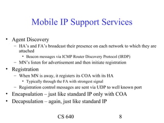 Mobile IP Support Services
• Agent Discovery
   – HA’s and FA’s broadcast their presence on each network to which they are
     attached
       • Beacon messages via ICMP Router Discovery Protocol (IRDP)
   – MN’s listen for advertisement and then initiate registration
• Registration
   – When MN is away, it registers its COA with its HA
       • Typically through the FA with strongest signal
   – Registration control messages are sent via UDP to well known port
• Encapsulation – just like standard IP only with COA
• Decapsulation – again, just like standard IP

                            CS 640                           8
 
