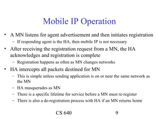 Mobile IP Operation
• A MN listens for agent advertisement and then initiates registration
   – If responding agent is the HA, then mobile IP is not necessary
• After receiving the registration request from a MN, the HA
  acknowledges and registration is complete
   – Registration happens as often as MN changes networks
• HA intercepts all packets destined for MN
   – This is simple unless sending application is on or near the same network as
     the MN
   – HA masquerades as MN
   – There is a specific lifetime for service before a MN must re-register
   – There is also a de-registration process with HA if an MN returns home

                           CS 640                           9
 