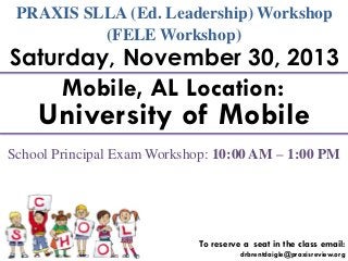 PRAXIS SLLA (Ed. Leadership) Workshop
(FELE Workshop)

Saturday, November 30, 2013

Mobile, AL Location:

University of Mobile
School Principal Exam Workshop: 10:00 AM – 1:00 PM

To reserve a seat in the class email:
drbrentdaigle@praxisreview.org

 