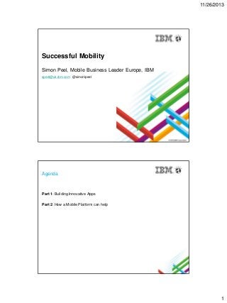 11/26/2013

Successful Mobility
Simon Peel, Mobile Business Leader Europe, IBM
speel@uk.ibm.com @simonlpeel

Agenda

Part 1: Building Innovative Apps
Part 2: How a Mobile Platform can help

1

 