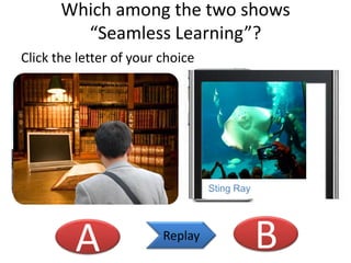 Which among the two shows
“Seamless Learning”?
Click the letter of your choice

Creatures in ocean park

Sting Ray

A

Replay

B

 