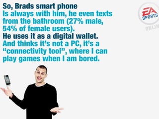So, Brads smart phone
Is always with him, he even texts
from the bathroom (27% male,
54% of female users).
He uses it as a digital wallet.
And thinks it’s not a PC, it’s a
“connectivity tool”, where I can
play games when I am bored.

 