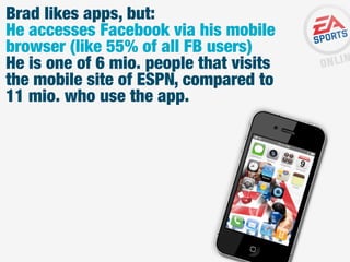Brad likes apps, but:
He accesses Facebook via his mobile
browser (like 55% of all FB users)
He is one of 6 mio. people that visits
the mobile site of ESPN, compared to
11 mio. who use the app.

 