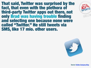 That said, Twitter was surprised by the
fact, that even with the plethora of
third-party Twitter apps out there, not
only Brad was having trouble ﬁnding
and selecting one because none were
called “Twitter.” He still tweets via
SMS, like 17 mio. other users.

Source: Twitter Company Blog

 