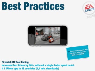 Best Practices

. Here
ne purpose
Focus on o
TIP:
rds:
leads towa
everything
ST DRIVE.
BOOK A TE

Firemint GTI Real Racing
Increased Test Drives by 80%, with out a single Dollar spent on Ad.
# 1 iPhone app in 36 countries (4,4 mio. downloads)

 