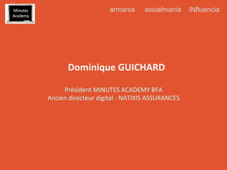 armania

	
  
	
  

socialmania

Dominique	
  GUICHARD	
  
Président	
  MINUTES	
  ACADEMY	
  BFA	
  
Ancien	
  directeur	
  digital	
  -­‐	
  NATIXIS	
  ASSURANCES	
  

INfluencia

 