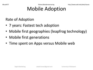 Mobile Adoption
Rate of Adoption
• 7 years: Fastest tech adoption
• Mobile first geographies (leapfrog technology)
• Mobile first generations
• Time spent on Apps versus Mobile web
Digital Marketing alexbr.brown@gmail.com University of Delaware
#buad477 follow @alexbrownracing http://www.udel.edu/alex/classes
 