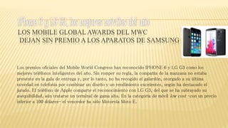 LOS MOBILE GLOBAL AWARDS DEL MWC
DEJAN SIN PREMIO A LOS APARATOS DE SAMSUNG
Los premios oficiales del Mobile World Congress han reconocido IPHONE 6 y LG G3 como los
mejores teléfonos inteligentes del año. Sin romper su regla, la compañía de la manzana no estaba
presente en la gala de entrega y, por lo tanto, no ha recogido el galardón, otorgado a su última
novedad en telefonía por combinar un diseño y un rendimiento excelentes, según ha destacado el
jurado. El teléfono de Apple comparte el reconocimiento con LG G3, del que se ha subrayado su
asequibilidad, aún tratarse un terminal de gama alta. En la categoría de móvil low cost –con un precio
inferior a 100 dólares- el vencedor ha sido Motorola Moto E.
 