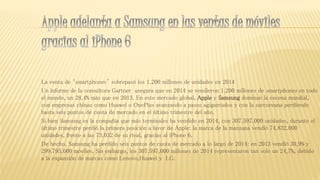 La venta de ‘smartphones’ sobrepasó los 1.200 millones de unidades en 2014
Un informe de la consultora Gartner asegura que en 2014 se vendieron 1.200 millones de smartphones en todo
el mundo, un 28,4% más que en 2013. En este mercado global, Apple y Samsung dominan la escena mundial,
con empresas chinas como Huawei o OnePlus avanzando a pasos agigantados y con la surcoreana perdiendo
hasta seis puntos de cuota de mercado en el último trimestre del año.
Si bien Samsung es la compañía que más terminales ha vendido en 2014, con 307.597.000 unidades, durante el
último trimestre perdió la primera posición a favor de Apple: la marca de la manzana vendió 74.832.000
unidades, frente a las 73.032 de su rival, gracias al iPhone 6.
De hecho, Samsung ha perdido seis puntos de cuota de mercado a lo largo de 2014: en 2013 vendió 30,9% y
299.795.000 móviles. Sin embargo, los 307.597.000 millones de 2014 representaron tan solo un 24,7%, debido
a la expansión de marcas como Lenovo,Huawei y LG.
 