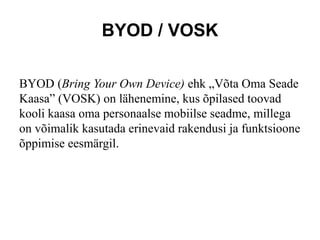 BYOD / VOSK
BYOD (Bring Your Own Device) ehk „Võta Oma Seade
Kaasa” (VOSK) on lähenemine, kus õpilased toovad
kooli kaasa oma personaalse mobiilse seadme, millega
on võimalik kasutada erinevaid rakendusi ja funktsioone
õppimise eesmärgil.
 