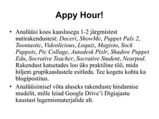Appy Hour!
• Analüüsi koos kaaslasega 1-2 järgmistest
nutirakendustest: Doceri, ShowMe, Puppet Pals 2,
Toontastic, Videolicious, Loquiz, Magisto, Sock
Puppets, Pic Collage, Autodesk Pixlr, Shadow Puppet
Edu, Socrative Teacher, Socrative Student, Nearpod.
Rakendust katsetades loo üks praktiline töö, mida
hiljem grupikaaslastele esitleda. Tee kogetu kohta ka
blogipostitus.
• Analüüsimisel võta aluseks rakenduste hindamise
mudelit, mille leiad Google Drive’i Digiajastu
kaustast lugemismaterjalide alt.
 