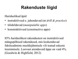 Rakenduste liigid
Hariduslikud äpid
• instruktiivsed e. juhendavad (nt drill & practice)
• töödeldavad (manipulable apps)
• konstruktiivsed (constructive apps)
85% hariduslikest rakendustest on instruktiivsed
mängupõhised rakendused, mis keskenduvad
faktiteadmiste meeldejätmisele või teatud oskuste
treenimisele. Loovust arendavaid äppe on vaid 4%.
(Goodwin & Highfield, 2012)
 