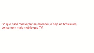 Só que essa “conversa” se estendeu e hoje os brasileiros
consumem mais mobile que TV.
 