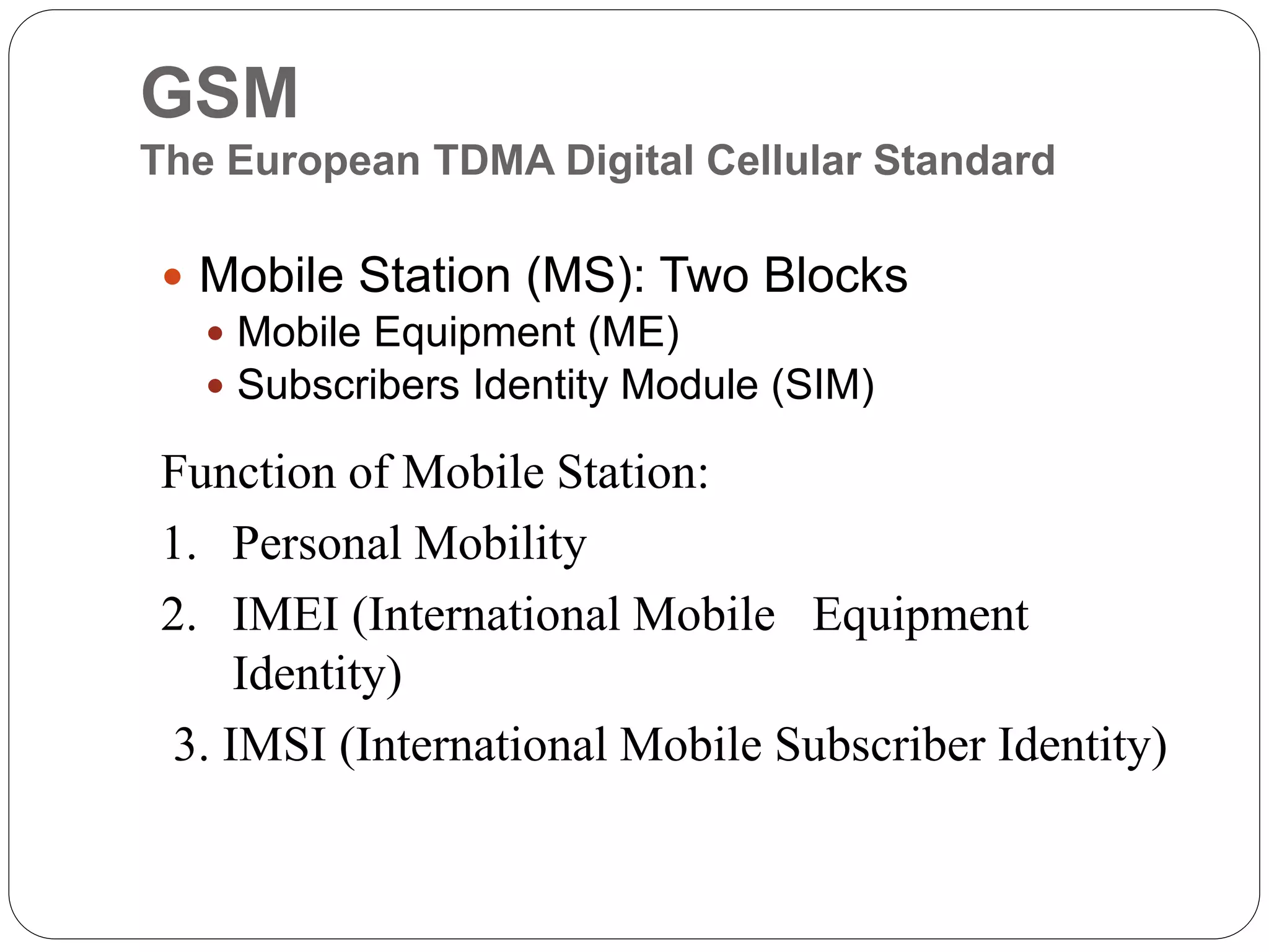 GSM
The European TDMA Digital Cellular Standard
 Mobile Station (MS): Two Blocks
 Mobile Equipment (ME)
 Subscribers Identity Module (SIM)
Function of Mobile Station:
1. Personal Mobility
2. IMEI (International Mobile Equipment
Identity)
3. IMSI (International Mobile Subscriber Identity)
 