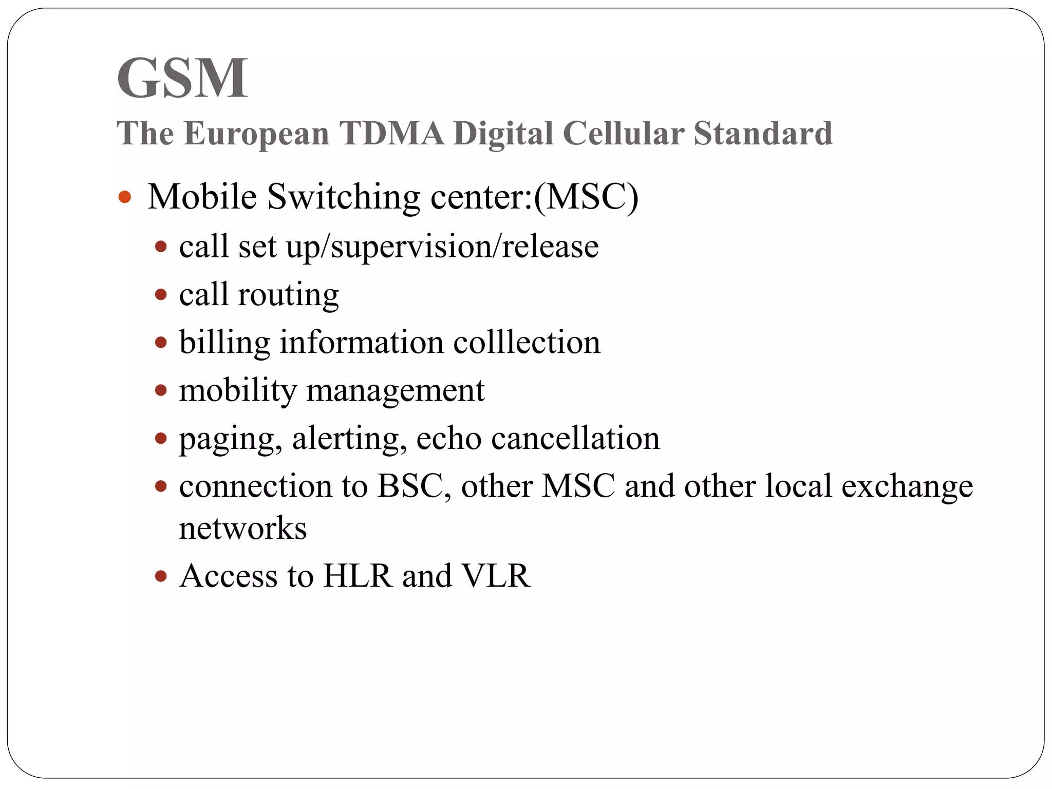 GSM
The European TDMA Digital Cellular Standard
 Mobile Switching center:(MSC)
 call set up/supervision/release
 call routing
 billing information colllection
 mobility management
 paging, alerting, echo cancellation
 connection to BSC, other MSC and other local exchange
networks
 Access to HLR and VLR
 
