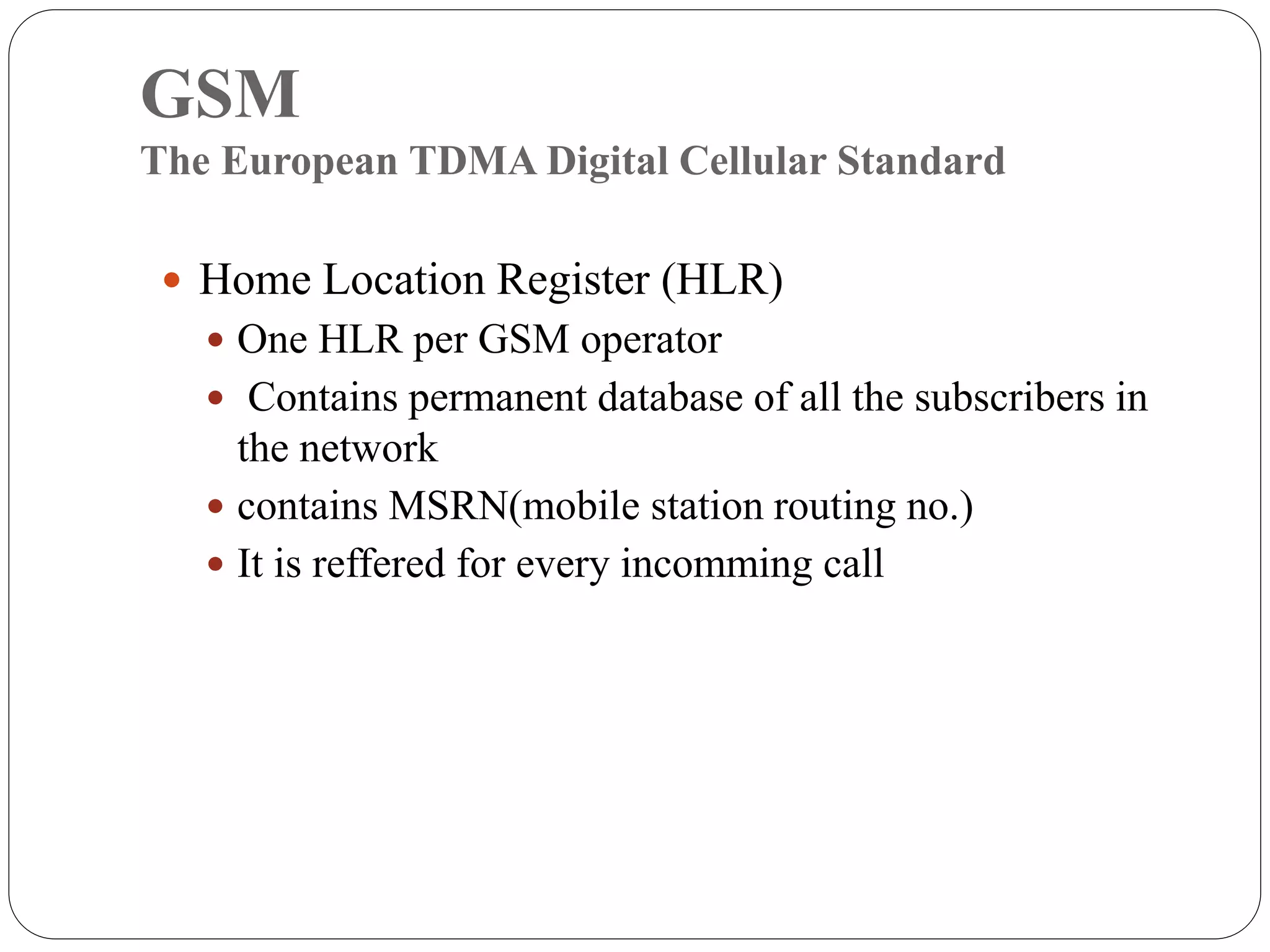 GSM
The European TDMA Digital Cellular Standard
 Home Location Register (HLR)
 One HLR per GSM operator
 Contains permanent database of all the subscribers in
the network
 contains MSRN(mobile station routing no.)
 It is reffered for every incomming call
 