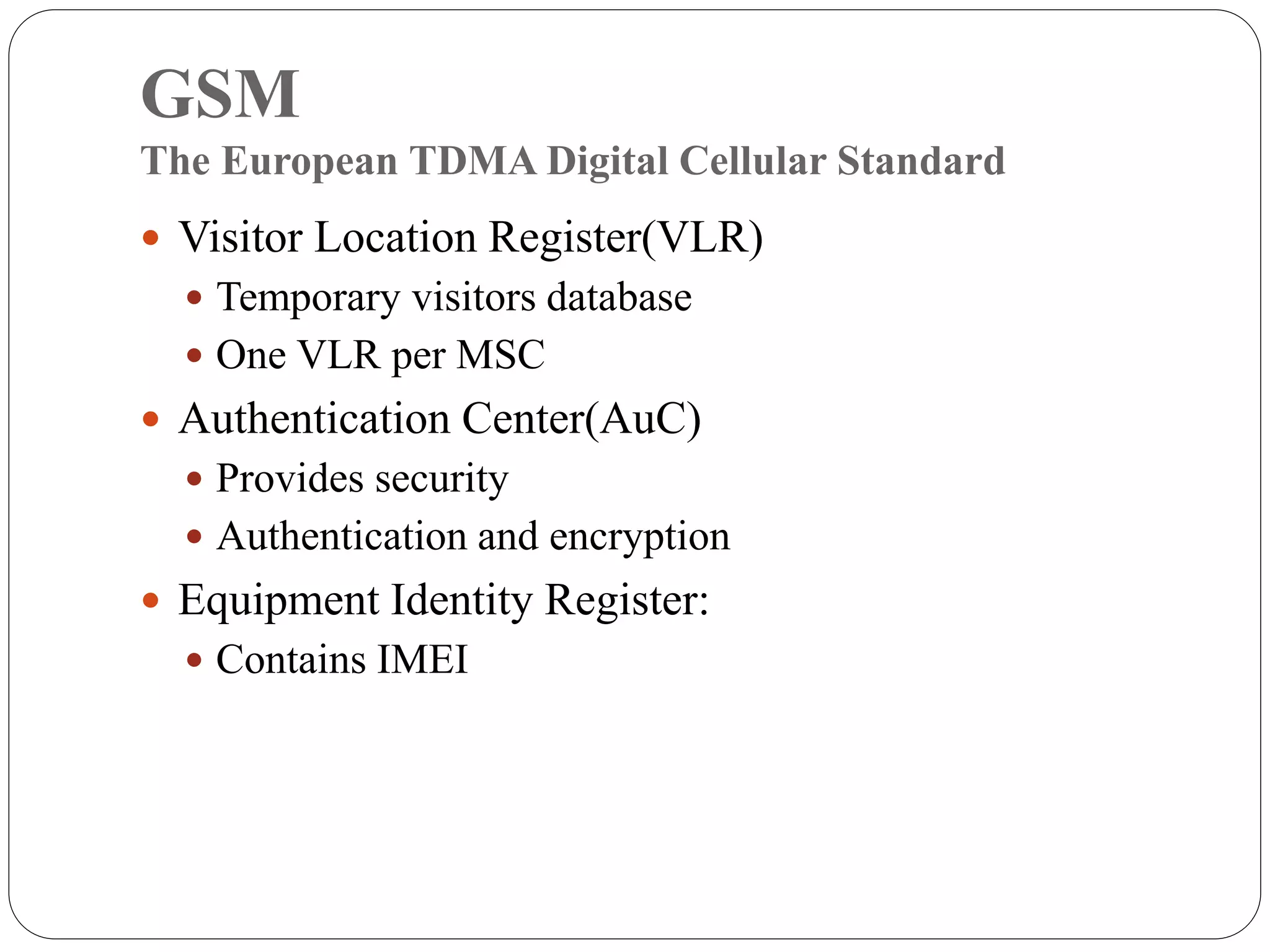 GSM
The European TDMA Digital Cellular Standard
 Visitor Location Register(VLR)
 Temporary visitors database
 One VLR per MSC
 Authentication Center(AuC)
 Provides security
 Authentication and encryption
 Equipment Identity Register:
 Contains IMEI
 