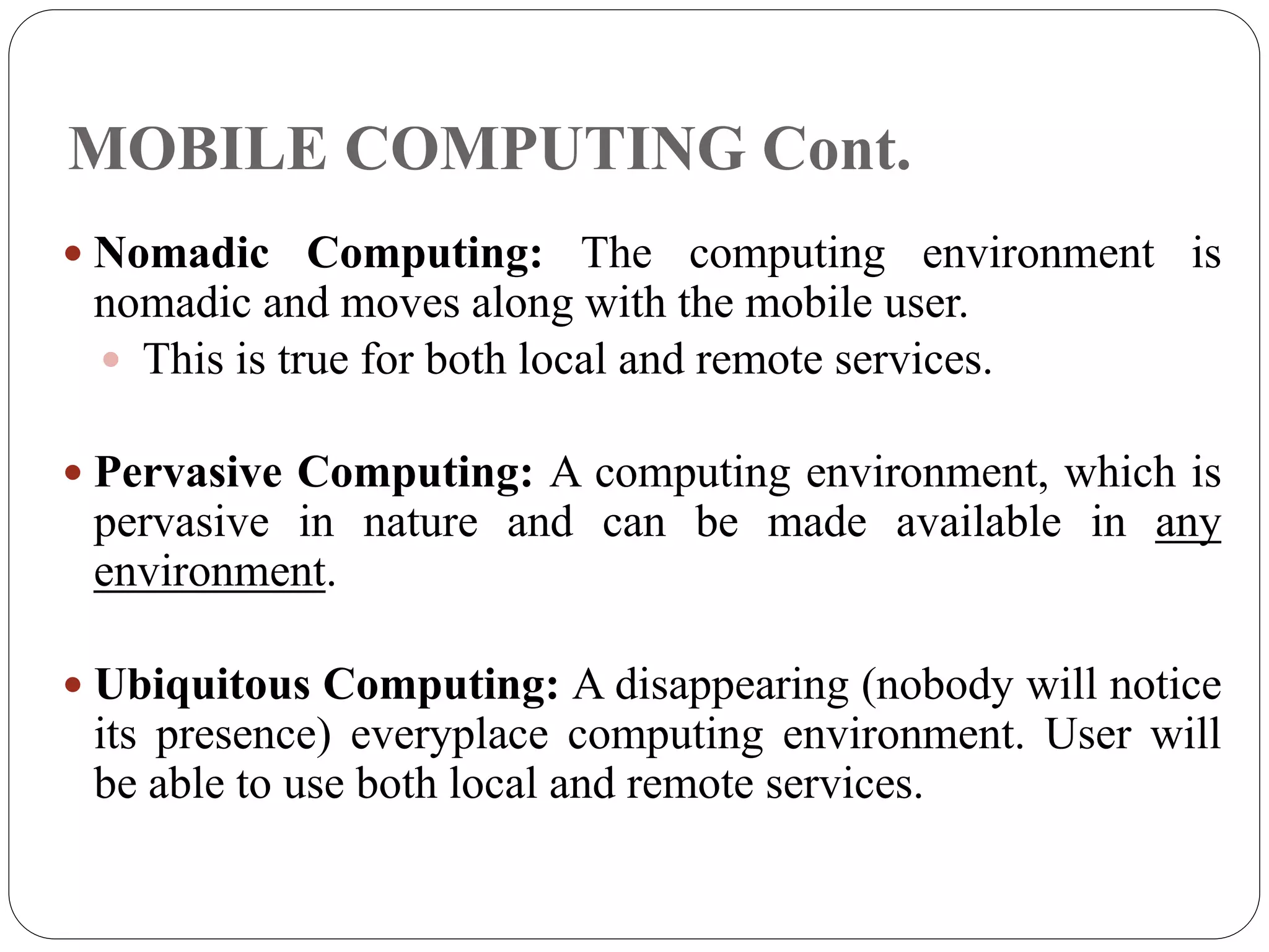 MOBILE COMPUTING Cont.
 Nomadic Computing: The computing environment is
nomadic and moves along with the mobile user.
 This is true for both local and remote services.
 Pervasive Computing: A computing environment, which is
pervasive in nature and can be made available in any
environment.
 Ubiquitous Computing: A disappearing (nobody will notice
its presence) everyplace computing environment. User will
be able to use both local and remote services.
 