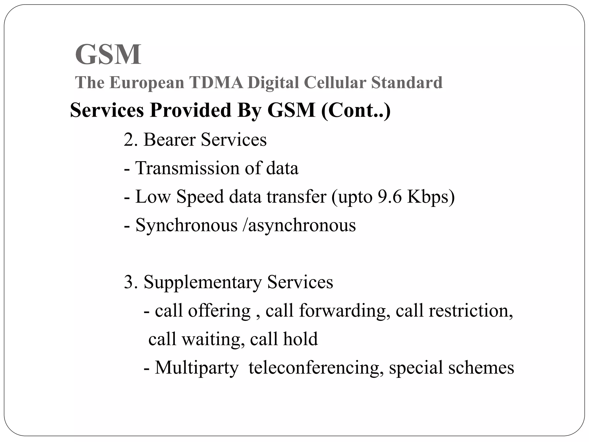 GSM
The European TDMA Digital Cellular Standard
Services Provided By GSM (Cont..)
2. Bearer Services
- Transmission of data
- Low Speed data transfer (upto 9.6 Kbps)
- Synchronous /asynchronous
3. Supplementary Services
- call offering , call forwarding, call restriction,
call waiting, call hold
- Multiparty teleconferencing, special schemes
 