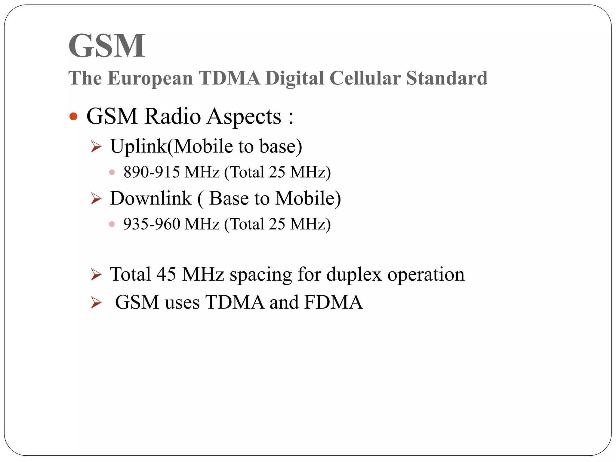 GSM
The European TDMA Digital Cellular Standard
 GSM Radio Aspects :
 Uplink(Mobile to base)
 890-915 MHz (Total 25 MHz)
 Downlink ( Base to Mobile)
 935-960 MHz (Total 25 MHz)
 Total 45 MHz spacing for duplex operation
 GSM uses TDMA and FDMA
 