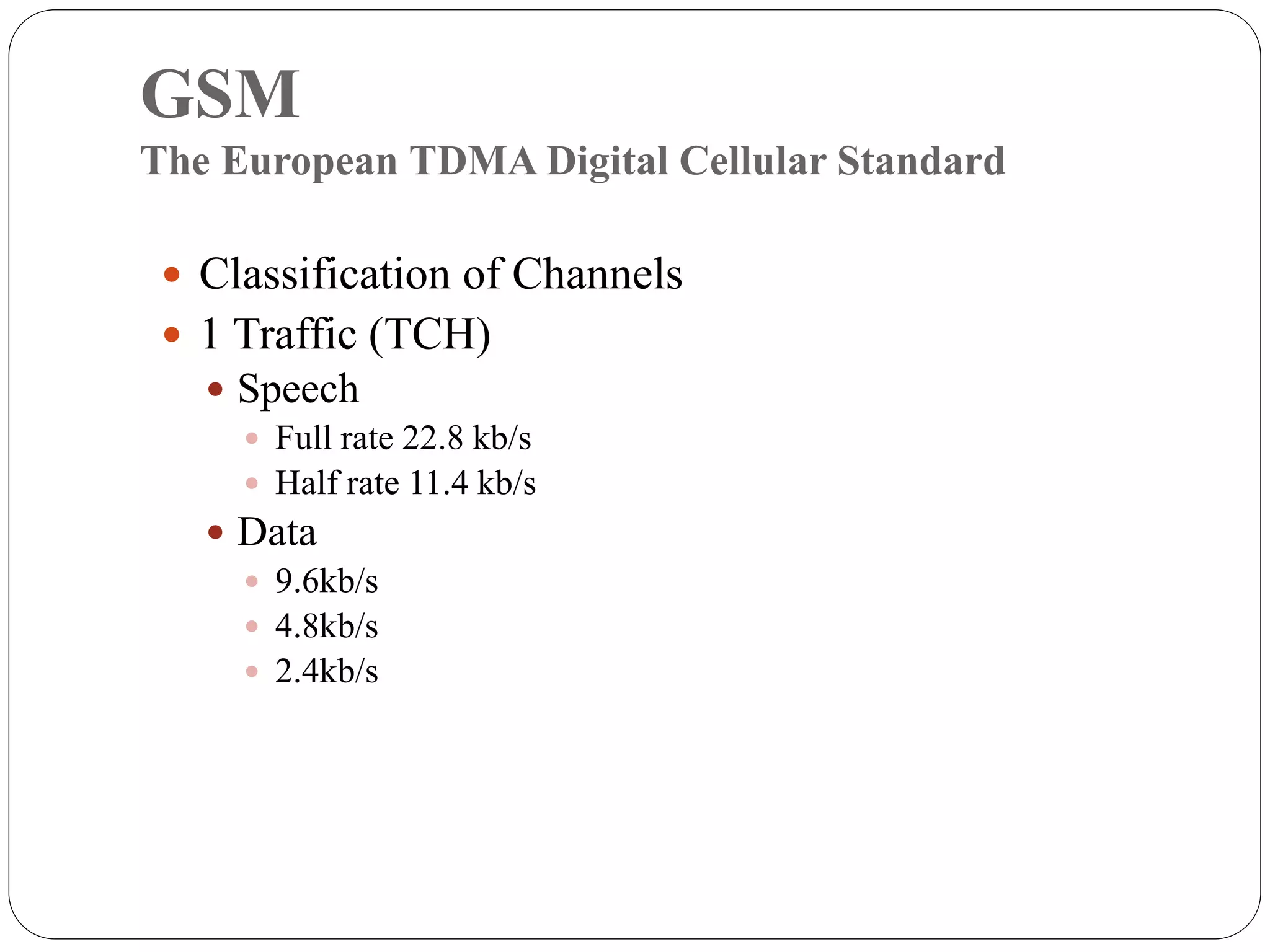 GSM
The European TDMA Digital Cellular Standard
 Classification of Channels
 1 Traffic (TCH)
 Speech
 Full rate 22.8 kb/s
 Half rate 11.4 kb/s
 Data
 9.6kb/s
 4.8kb/s
 2.4kb/s
 