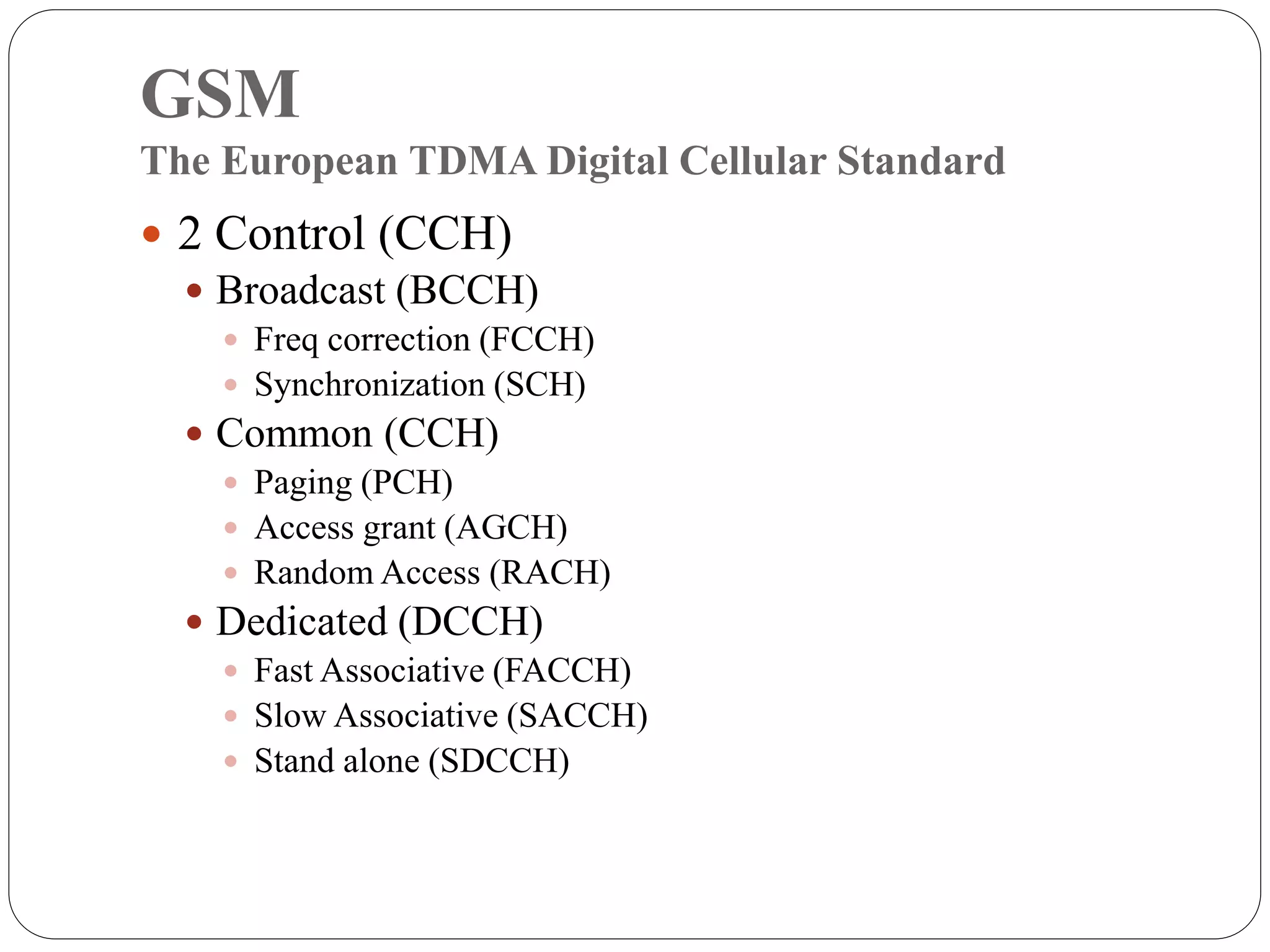 GSM
The European TDMA Digital Cellular Standard
 2 Control (CCH)
 Broadcast (BCCH)
 Freq correction (FCCH)
 Synchronization (SCH)
 Common (CCH)
 Paging (PCH)
 Access grant (AGCH)
 Random Access (RACH)
 Dedicated (DCCH)
 Fast Associative (FACCH)
 Slow Associative (SACCH)
 Stand alone (SDCCH)
 