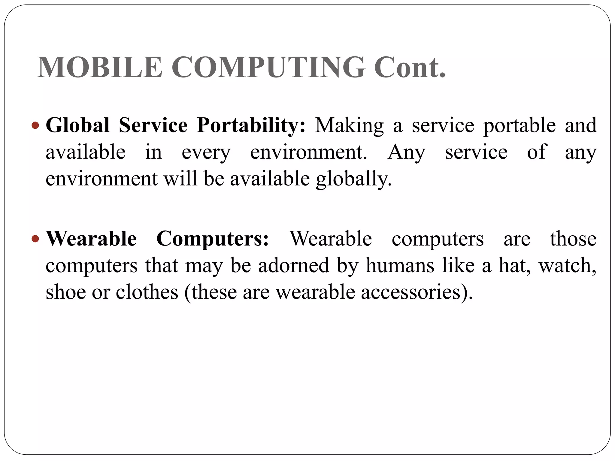 MOBILE COMPUTING Cont.
 Global Service Portability: Making a service portable and
available in every environment. Any service of any
environment will be available globally.
 Wearable Computers: Wearable computers are those
computers that may be adorned by humans like a hat, watch,
shoe or clothes (these are wearable accessories).
 