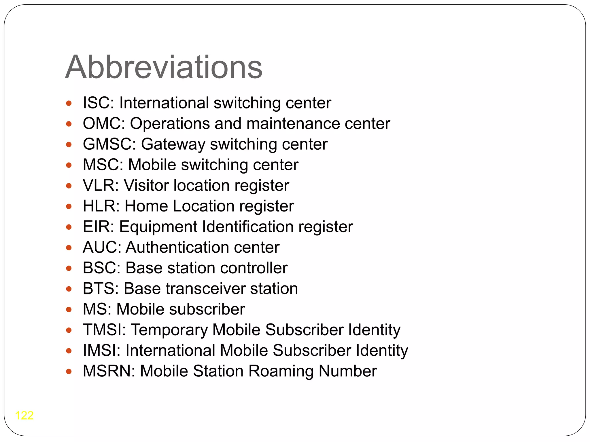 Abbreviations
122
 ISC: International switching center
 OMC: Operations and maintenance center
 GMSC: Gateway switching center
 MSC: Mobile switching center
 VLR: Visitor location register
 HLR: Home Location register
 EIR: Equipment Identification register
 AUC: Authentication center
 BSC: Base station controller
 BTS: Base transceiver station
 MS: Mobile subscriber
 TMSI: Temporary Mobile Subscriber Identity
 IMSI: International Mobile Subscriber Identity
 MSRN: Mobile Station Roaming Number
 