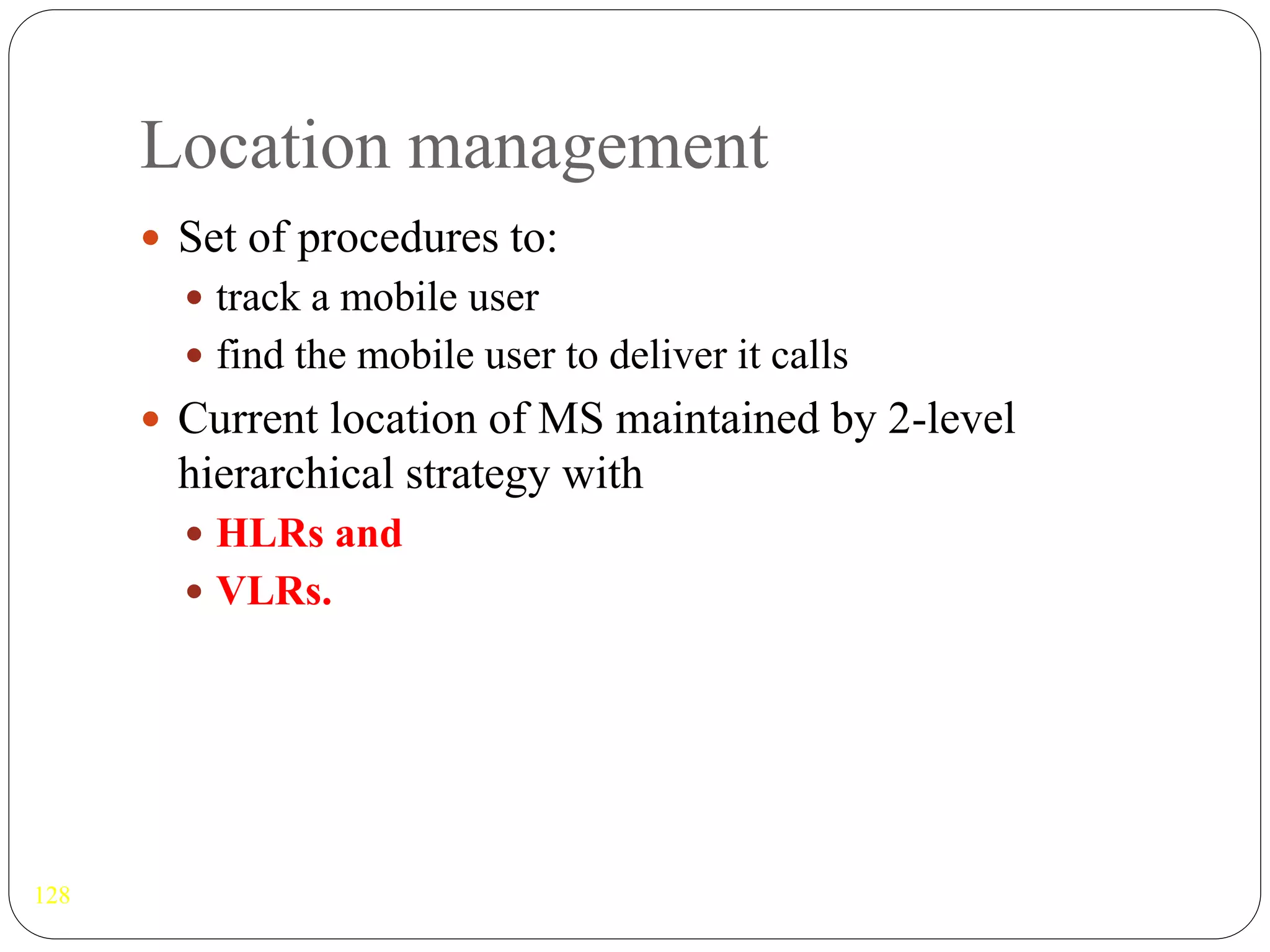 Location management
128
 Set of procedures to:
 track a mobile user
 find the mobile user to deliver it calls
 Current location of MS maintained by 2-level
hierarchical strategy with
 HLRs and
 VLRs.
 