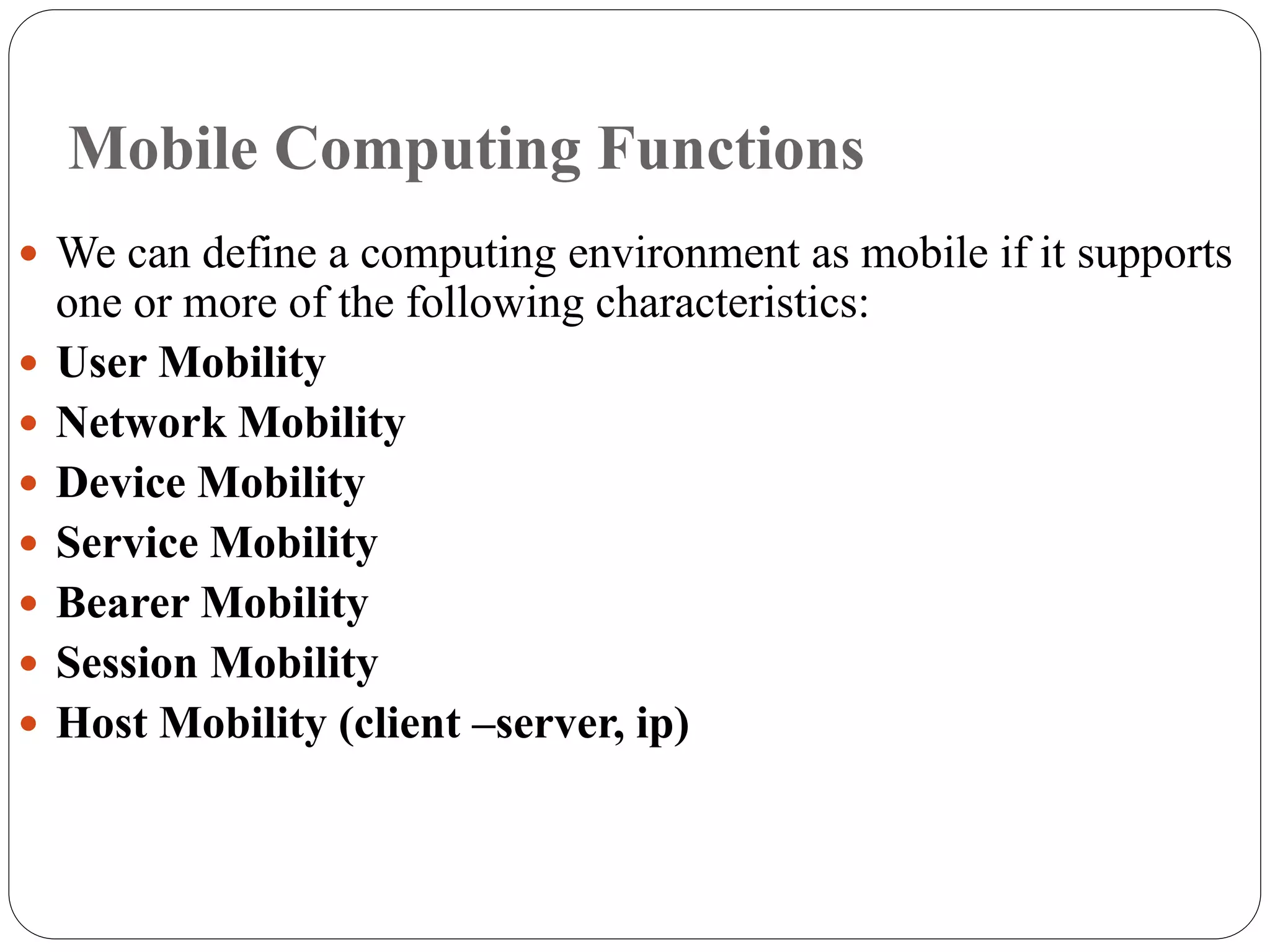 Mobile Computing Functions
 We can define a computing environment as mobile if it supports
one or more of the following characteristics:
 User Mobility
 Network Mobility
 Device Mobility
 Service Mobility
 Bearer Mobility
 Session Mobility
 Host Mobility (client –server, ip)
 